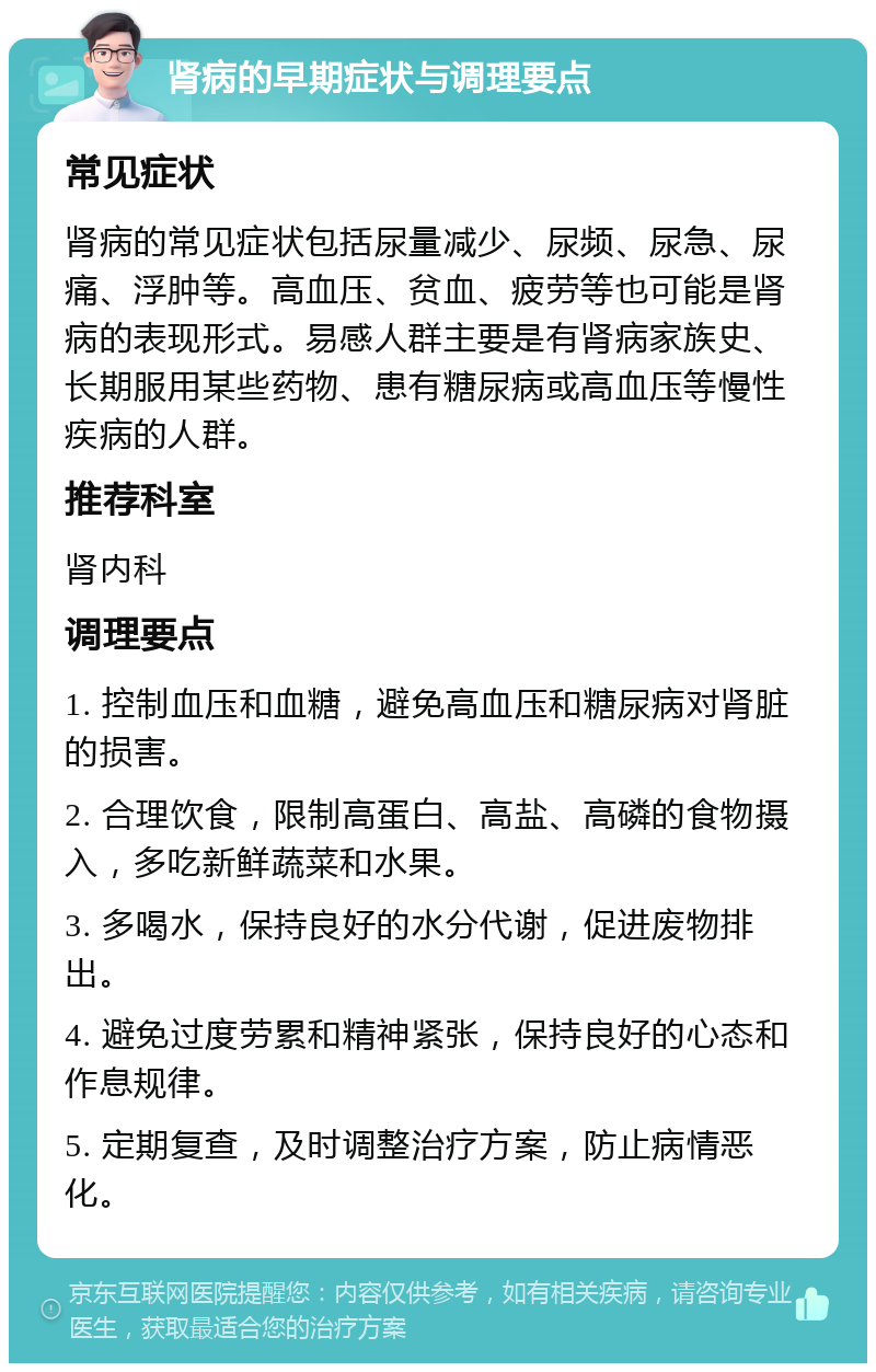 肾病的早期症状与调理要点 常见症状 肾病的常见症状包括尿量减少、尿频、尿急、尿痛、浮肿等。高血压、贫血、疲劳等也可能是肾病的表现形式。易感人群主要是有肾病家族史、长期服用某些药物、患有糖尿病或高血压等慢性疾病的人群。 推荐科室 肾内科 调理要点 1. 控制血压和血糖，避免高血压和糖尿病对肾脏的损害。 2. 合理饮食，限制高蛋白、高盐、高磷的食物摄入，多吃新鲜蔬菜和水果。 3. 多喝水，保持良好的水分代谢，促进废物排出。 4. 避免过度劳累和精神紧张，保持良好的心态和作息规律。 5. 定期复查，及时调整治疗方案，防止病情恶化。