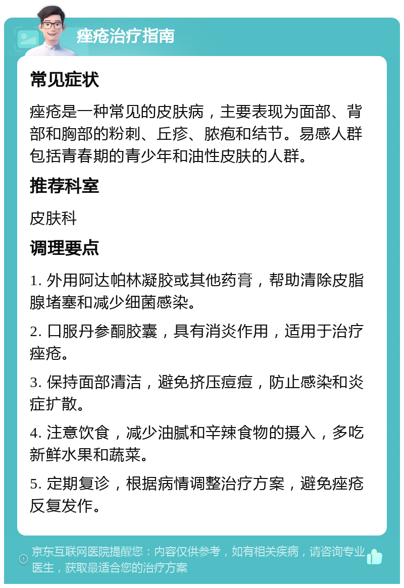 痤疮治疗指南 常见症状 痤疮是一种常见的皮肤病，主要表现为面部、背部和胸部的粉刺、丘疹、脓疱和结节。易感人群包括青春期的青少年和油性皮肤的人群。 推荐科室 皮肤科 调理要点 1. 外用阿达帕林凝胶或其他药膏，帮助清除皮脂腺堵塞和减少细菌感染。 2. 口服丹参酮胶囊，具有消炎作用，适用于治疗痤疮。 3. 保持面部清洁，避免挤压痘痘，防止感染和炎症扩散。 4. 注意饮食，减少油腻和辛辣食物的摄入，多吃新鲜水果和蔬菜。 5. 定期复诊，根据病情调整治疗方案，避免痤疮反复发作。