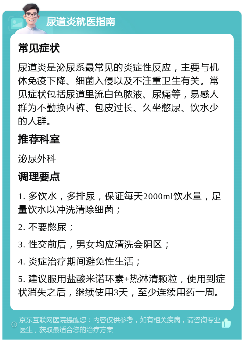 尿道炎就医指南 常见症状 尿道炎是泌尿系最常见的炎症性反应，主要与机体免疫下降、细菌入侵以及不注重卫生有关。常见症状包括尿道里流白色脓液、尿痛等，易感人群为不勤换内裤、包皮过长、久坐憋尿、饮水少的人群。 推荐科室 泌尿外科 调理要点 1. 多饮水，多排尿，保证每天2000ml饮水量，足量饮水以冲洗清除细菌； 2. 不要憋尿； 3. 性交前后，男女均应清洗会阴区； 4. 炎症治疗期间避免性生活； 5. 建议服用盐酸米诺环素+热淋清颗粒，使用到症状消失之后，继续使用3天，至少连续用药一周。