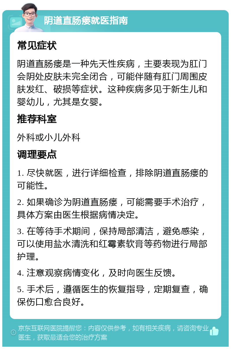 阴道直肠瘘就医指南 常见症状 阴道直肠瘘是一种先天性疾病，主要表现为肛门会阴处皮肤未完全闭合，可能伴随有肛门周围皮肤发红、破损等症状。这种疾病多见于新生儿和婴幼儿，尤其是女婴。 推荐科室 外科或小儿外科 调理要点 1. 尽快就医，进行详细检查，排除阴道直肠瘘的可能性。 2. 如果确诊为阴道直肠瘘，可能需要手术治疗，具体方案由医生根据病情决定。 3. 在等待手术期间，保持局部清洁，避免感染，可以使用盐水清洗和红霉素软膏等药物进行局部护理。 4. 注意观察病情变化，及时向医生反馈。 5. 手术后，遵循医生的恢复指导，定期复查，确保伤口愈合良好。