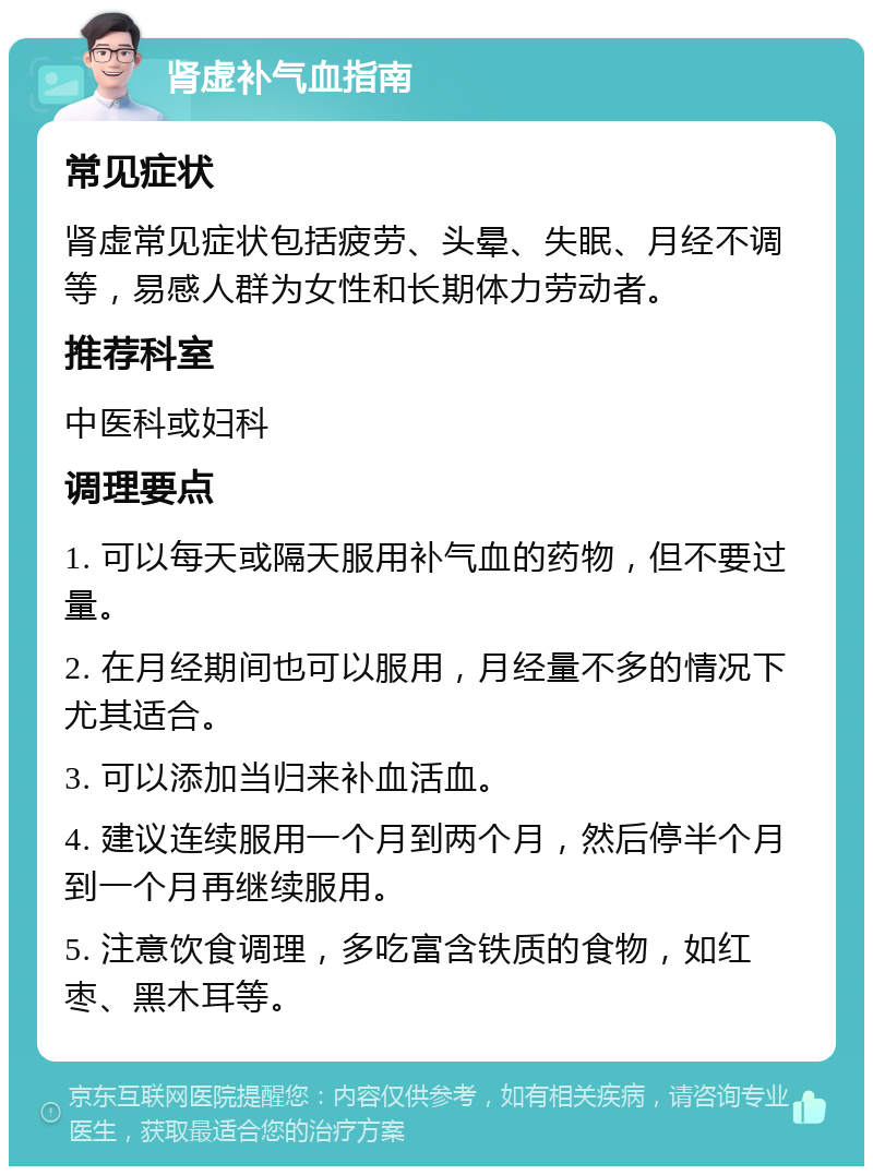 肾虚补气血指南 常见症状 肾虚常见症状包括疲劳、头晕、失眠、月经不调等，易感人群为女性和长期体力劳动者。 推荐科室 中医科或妇科 调理要点 1. 可以每天或隔天服用补气血的药物，但不要过量。 2. 在月经期间也可以服用，月经量不多的情况下尤其适合。 3. 可以添加当归来补血活血。 4. 建议连续服用一个月到两个月，然后停半个月到一个月再继续服用。 5. 注意饮食调理，多吃富含铁质的食物，如红枣、黑木耳等。