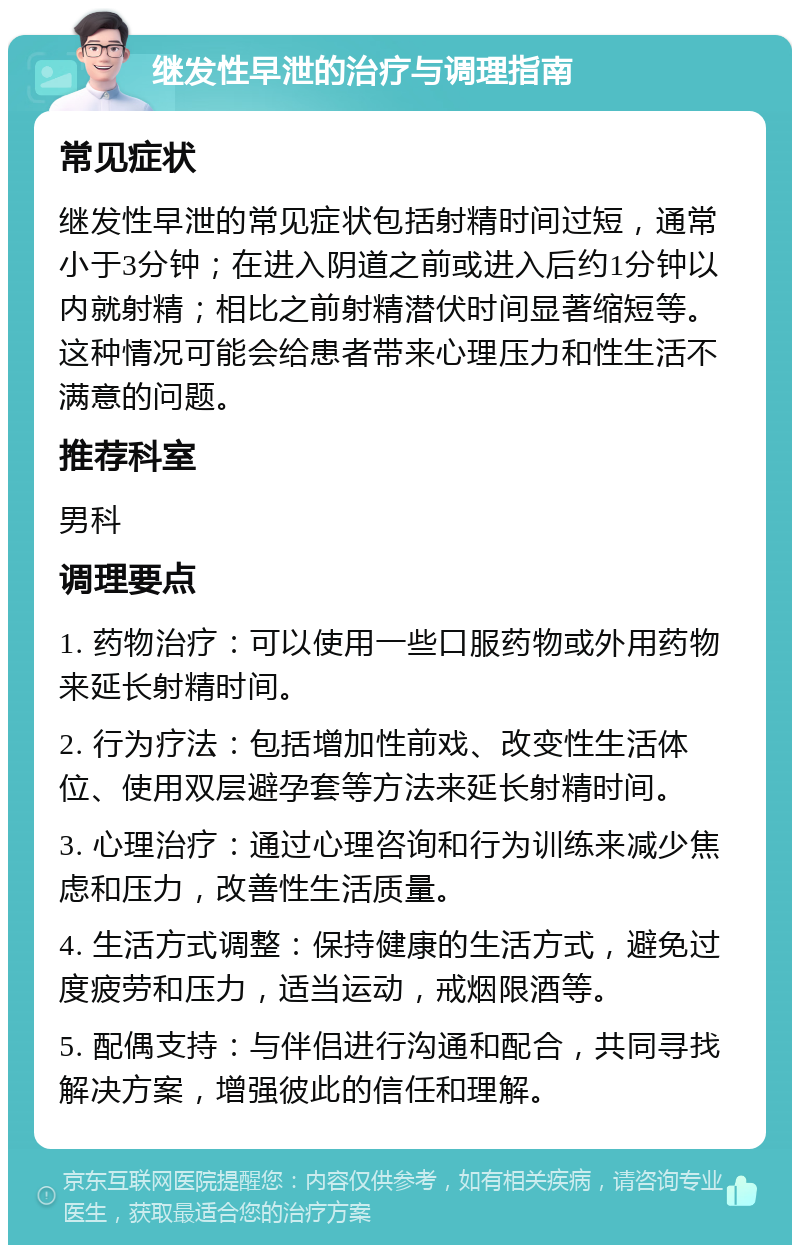 继发性早泄的治疗与调理指南 常见症状 继发性早泄的常见症状包括射精时间过短，通常小于3分钟；在进入阴道之前或进入后约1分钟以内就射精；相比之前射精潜伏时间显著缩短等。这种情况可能会给患者带来心理压力和性生活不满意的问题。 推荐科室 男科 调理要点 1. 药物治疗：可以使用一些口服药物或外用药物来延长射精时间。 2. 行为疗法：包括增加性前戏、改变性生活体位、使用双层避孕套等方法来延长射精时间。 3. 心理治疗：通过心理咨询和行为训练来减少焦虑和压力，改善性生活质量。 4. 生活方式调整：保持健康的生活方式，避免过度疲劳和压力，适当运动，戒烟限酒等。 5. 配偶支持：与伴侣进行沟通和配合，共同寻找解决方案，增强彼此的信任和理解。