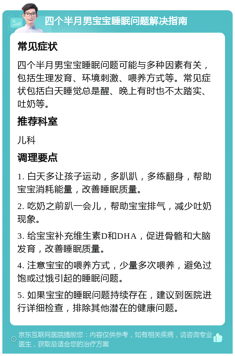 四个半月男宝宝睡眠问题解决指南 常见症状 四个半月男宝宝睡眠问题可能与多种因素有关，包括生理发育、环境刺激、喂养方式等。常见症状包括白天睡觉总是醒、晚上有时也不太踏实、吐奶等。 推荐科室 儿科 调理要点 1. 白天多让孩子运动，多趴趴，多练翻身，帮助宝宝消耗能量，改善睡眠质量。 2. 吃奶之前趴一会儿，帮助宝宝排气，减少吐奶现象。 3. 给宝宝补充维生素D和DHA，促进骨骼和大脑发育，改善睡眠质量。 4. 注意宝宝的喂养方式，少量多次喂养，避免过饱或过饿引起的睡眠问题。 5. 如果宝宝的睡眠问题持续存在，建议到医院进行详细检查，排除其他潜在的健康问题。