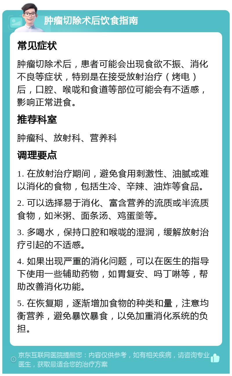 肿瘤切除术后饮食指南 常见症状 肿瘤切除术后，患者可能会出现食欲不振、消化不良等症状，特别是在接受放射治疗（烤电）后，口腔、喉咙和食道等部位可能会有不适感，影响正常进食。 推荐科室 肿瘤科、放射科、营养科 调理要点 1. 在放射治疗期间，避免食用刺激性、油腻或难以消化的食物，包括生冷、辛辣、油炸等食品。 2. 可以选择易于消化、富含营养的流质或半流质食物，如米粥、面条汤、鸡蛋羹等。 3. 多喝水，保持口腔和喉咙的湿润，缓解放射治疗引起的不适感。 4. 如果出现严重的消化问题，可以在医生的指导下使用一些辅助药物，如胃复安、吗丁啉等，帮助改善消化功能。 5. 在恢复期，逐渐增加食物的种类和量，注意均衡营养，避免暴饮暴食，以免加重消化系统的负担。