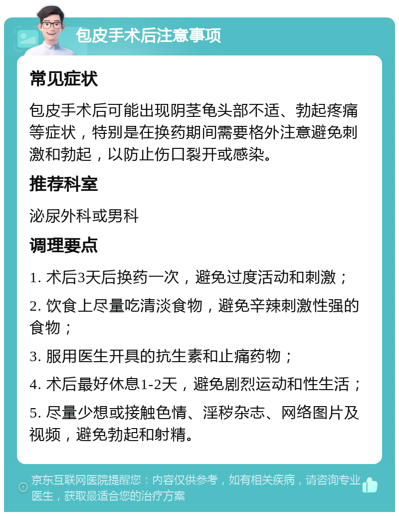 包皮手术后注意事项 常见症状 包皮手术后可能出现阴茎龟头部不适、勃起疼痛等症状，特别是在换药期间需要格外注意避免刺激和勃起，以防止伤口裂开或感染。 推荐科室 泌尿外科或男科 调理要点 1. 术后3天后换药一次，避免过度活动和刺激； 2. 饮食上尽量吃清淡食物，避免辛辣刺激性强的食物； 3. 服用医生开具的抗生素和止痛药物； 4. 术后最好休息1-2天，避免剧烈运动和性生活； 5. 尽量少想或接触色情、淫秽杂志、网络图片及视频，避免勃起和射精。