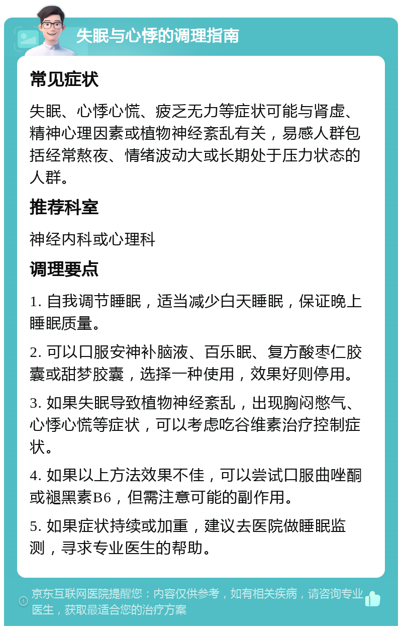 失眠与心悸的调理指南 常见症状 失眠、心悸心慌、疲乏无力等症状可能与肾虚、精神心理因素或植物神经紊乱有关，易感人群包括经常熬夜、情绪波动大或长期处于压力状态的人群。 推荐科室 神经内科或心理科 调理要点 1. 自我调节睡眠，适当减少白天睡眠，保证晚上睡眠质量。 2. 可以口服安神补脑液、百乐眠、复方酸枣仁胶囊或甜梦胶囊，选择一种使用，效果好则停用。 3. 如果失眠导致植物神经紊乱，出现胸闷憋气、心悸心慌等症状，可以考虑吃谷维素治疗控制症状。 4. 如果以上方法效果不佳，可以尝试口服曲唑酮或褪黑素B6，但需注意可能的副作用。 5. 如果症状持续或加重，建议去医院做睡眠监测，寻求专业医生的帮助。