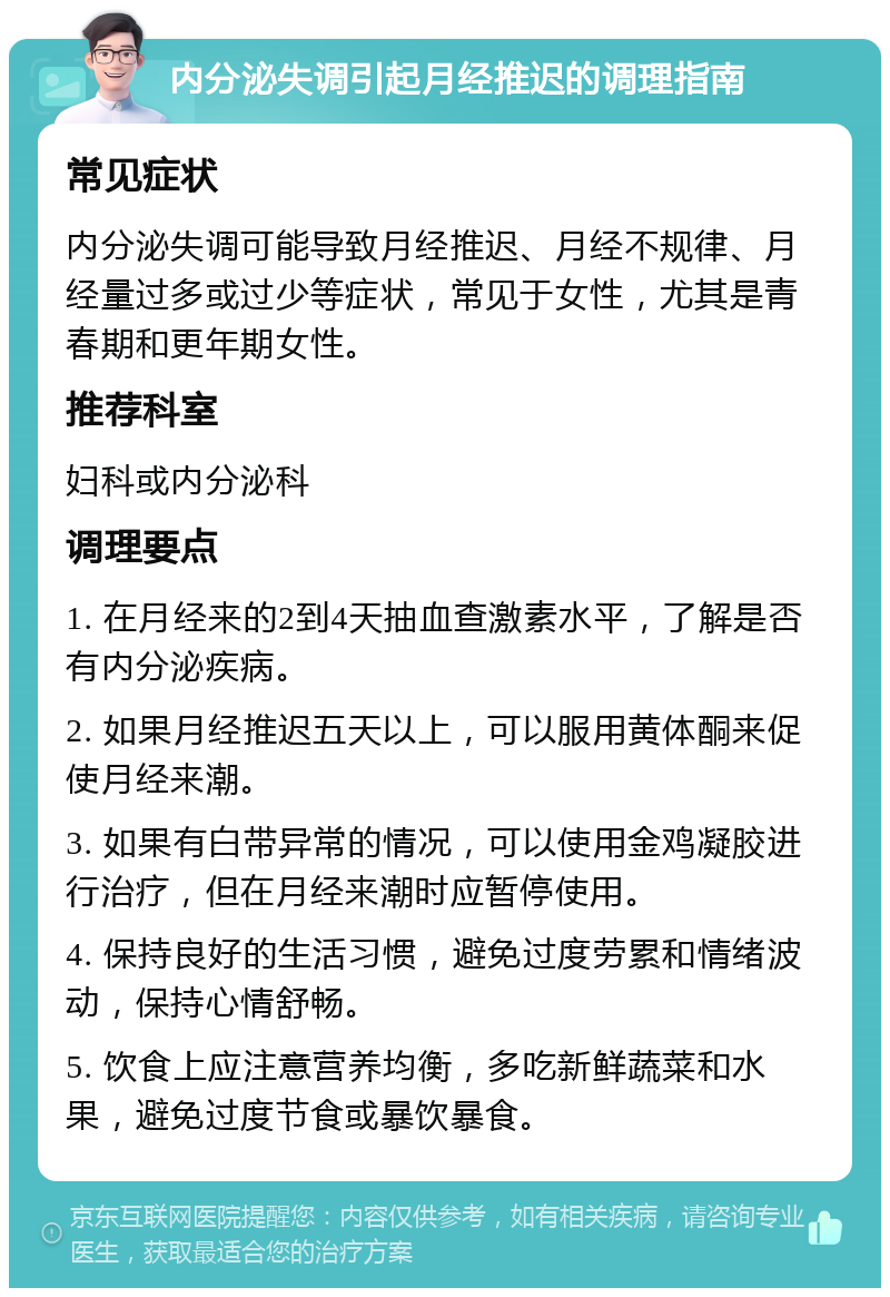 内分泌失调引起月经推迟的调理指南 常见症状 内分泌失调可能导致月经推迟、月经不规律、月经量过多或过少等症状，常见于女性，尤其是青春期和更年期女性。 推荐科室 妇科或内分泌科 调理要点 1. 在月经来的2到4天抽血查激素水平，了解是否有内分泌疾病。 2. 如果月经推迟五天以上，可以服用黄体酮来促使月经来潮。 3. 如果有白带异常的情况，可以使用金鸡凝胶进行治疗，但在月经来潮时应暂停使用。 4. 保持良好的生活习惯，避免过度劳累和情绪波动，保持心情舒畅。 5. 饮食上应注意营养均衡，多吃新鲜蔬菜和水果，避免过度节食或暴饮暴食。