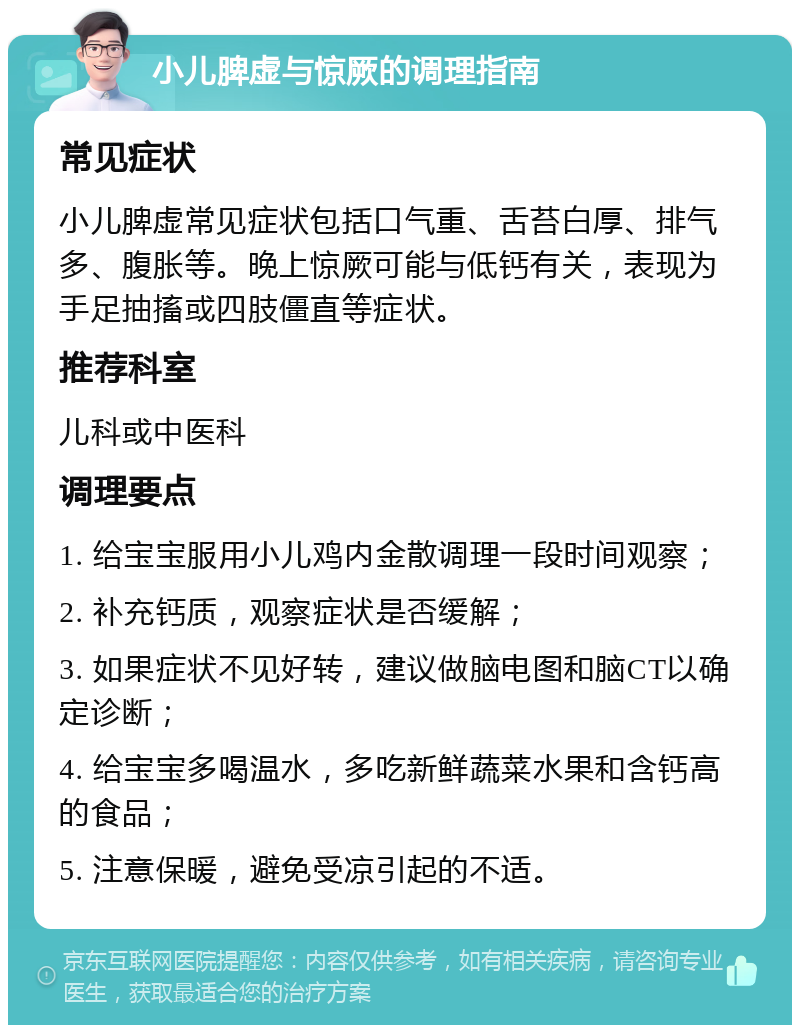 小儿脾虚与惊厥的调理指南 常见症状 小儿脾虚常见症状包括口气重、舌苔白厚、排气多、腹胀等。晚上惊厥可能与低钙有关，表现为手足抽搐或四肢僵直等症状。 推荐科室 儿科或中医科 调理要点 1. 给宝宝服用小儿鸡内金散调理一段时间观察； 2. 补充钙质，观察症状是否缓解； 3. 如果症状不见好转，建议做脑电图和脑CT以确定诊断； 4. 给宝宝多喝温水，多吃新鲜蔬菜水果和含钙高的食品； 5. 注意保暖，避免受凉引起的不适。