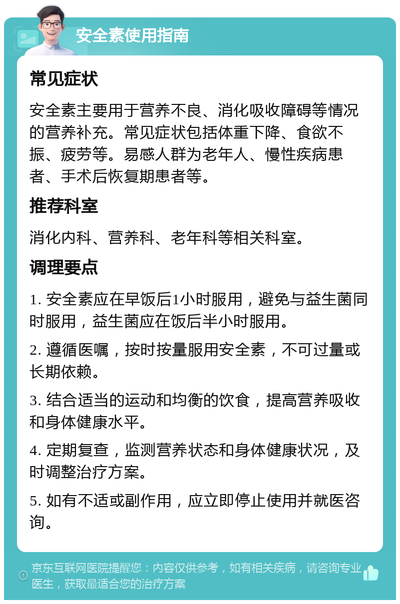 安全素使用指南 常见症状 安全素主要用于营养不良、消化吸收障碍等情况的营养补充。常见症状包括体重下降、食欲不振、疲劳等。易感人群为老年人、慢性疾病患者、手术后恢复期患者等。 推荐科室 消化内科、营养科、老年科等相关科室。 调理要点 1. 安全素应在早饭后1小时服用，避免与益生菌同时服用，益生菌应在饭后半小时服用。 2. 遵循医嘱，按时按量服用安全素，不可过量或长期依赖。 3. 结合适当的运动和均衡的饮食，提高营养吸收和身体健康水平。 4. 定期复查，监测营养状态和身体健康状况，及时调整治疗方案。 5. 如有不适或副作用，应立即停止使用并就医咨询。