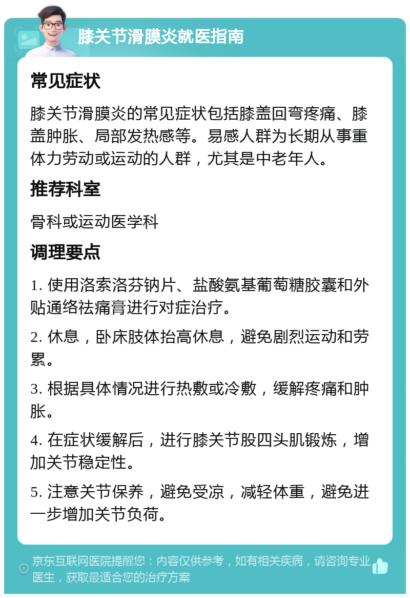 膝关节滑膜炎就医指南 常见症状 膝关节滑膜炎的常见症状包括膝盖回弯疼痛、膝盖肿胀、局部发热感等。易感人群为长期从事重体力劳动或运动的人群，尤其是中老年人。 推荐科室 骨科或运动医学科 调理要点 1. 使用洛索洛芬钠片、盐酸氨基葡萄糖胶囊和外贴通络祛痛膏进行对症治疗。 2. 休息，卧床肢体抬高休息，避免剧烈运动和劳累。 3. 根据具体情况进行热敷或冷敷，缓解疼痛和肿胀。 4. 在症状缓解后，进行膝关节股四头肌锻炼，增加关节稳定性。 5. 注意关节保养，避免受凉，减轻体重，避免进一步增加关节负荷。