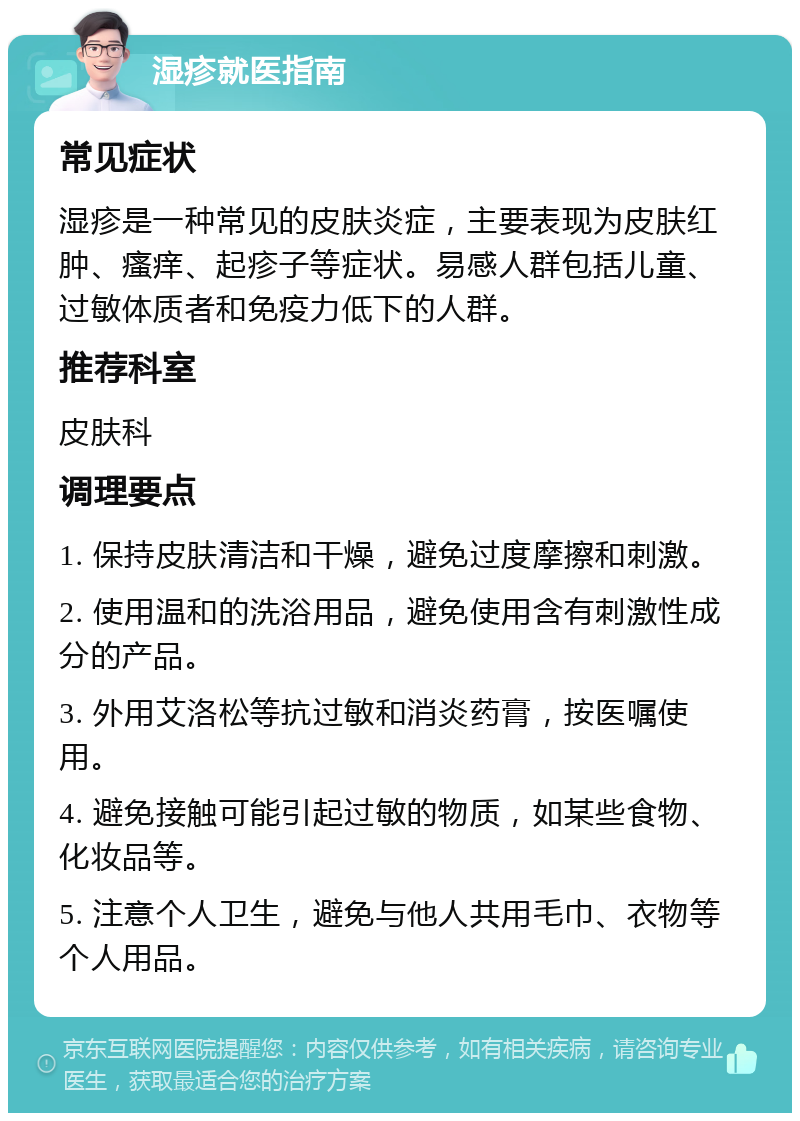 湿疹就医指南 常见症状 湿疹是一种常见的皮肤炎症，主要表现为皮肤红肿、瘙痒、起疹子等症状。易感人群包括儿童、过敏体质者和免疫力低下的人群。 推荐科室 皮肤科 调理要点 1. 保持皮肤清洁和干燥，避免过度摩擦和刺激。 2. 使用温和的洗浴用品，避免使用含有刺激性成分的产品。 3. 外用艾洛松等抗过敏和消炎药膏，按医嘱使用。 4. 避免接触可能引起过敏的物质，如某些食物、化妆品等。 5. 注意个人卫生，避免与他人共用毛巾、衣物等个人用品。