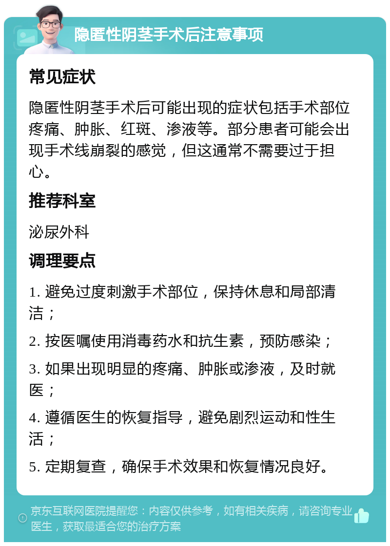 隐匿性阴茎手术后注意事项 常见症状 隐匿性阴茎手术后可能出现的症状包括手术部位疼痛、肿胀、红斑、渗液等。部分患者可能会出现手术线崩裂的感觉，但这通常不需要过于担心。 推荐科室 泌尿外科 调理要点 1. 避免过度刺激手术部位，保持休息和局部清洁； 2. 按医嘱使用消毒药水和抗生素，预防感染； 3. 如果出现明显的疼痛、肿胀或渗液，及时就医； 4. 遵循医生的恢复指导，避免剧烈运动和性生活； 5. 定期复查，确保手术效果和恢复情况良好。