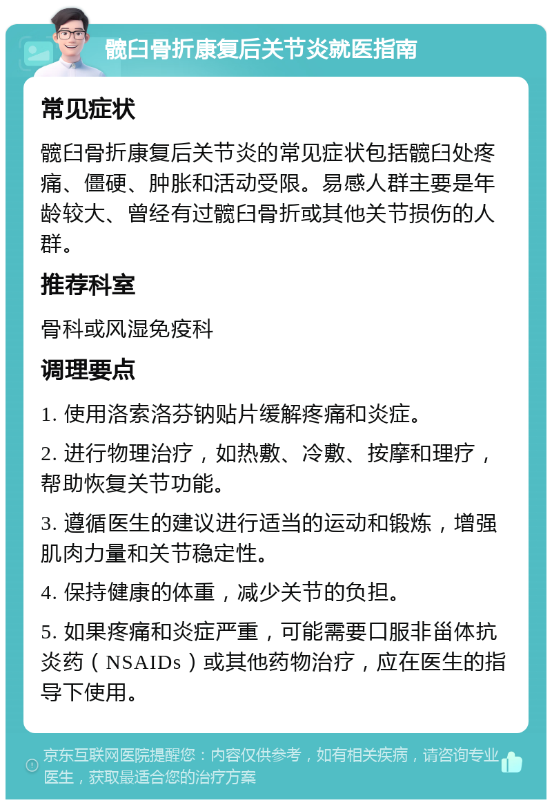 髋臼骨折康复后关节炎就医指南 常见症状 髋臼骨折康复后关节炎的常见症状包括髋臼处疼痛、僵硬、肿胀和活动受限。易感人群主要是年龄较大、曾经有过髋臼骨折或其他关节损伤的人群。 推荐科室 骨科或风湿免疫科 调理要点 1. 使用洛索洛芬钠贴片缓解疼痛和炎症。 2. 进行物理治疗，如热敷、冷敷、按摩和理疗，帮助恢复关节功能。 3. 遵循医生的建议进行适当的运动和锻炼，增强肌肉力量和关节稳定性。 4. 保持健康的体重，减少关节的负担。 5. 如果疼痛和炎症严重，可能需要口服非甾体抗炎药（NSAIDs）或其他药物治疗，应在医生的指导下使用。