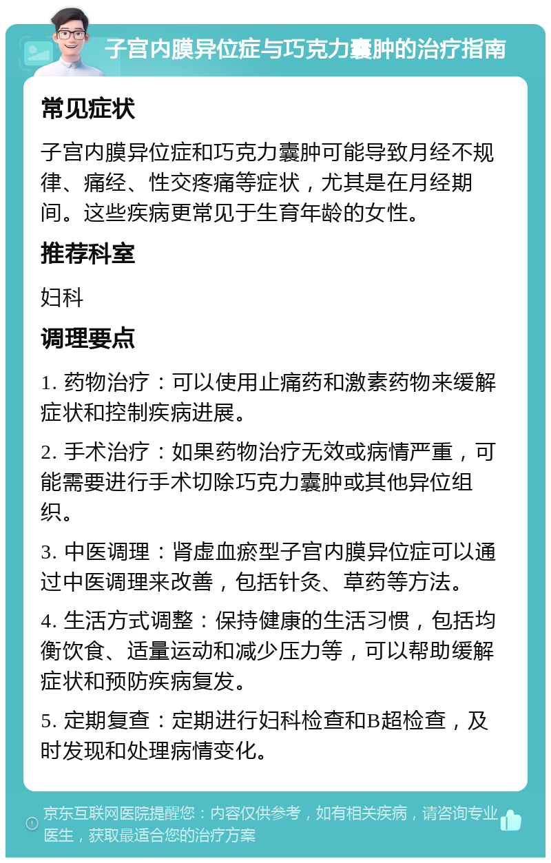 子宫内膜异位症与巧克力囊肿的治疗指南 常见症状 子宫内膜异位症和巧克力囊肿可能导致月经不规律、痛经、性交疼痛等症状，尤其是在月经期间。这些疾病更常见于生育年龄的女性。 推荐科室 妇科 调理要点 1. 药物治疗：可以使用止痛药和激素药物来缓解症状和控制疾病进展。 2. 手术治疗：如果药物治疗无效或病情严重，可能需要进行手术切除巧克力囊肿或其他异位组织。 3. 中医调理：肾虚血瘀型子宫内膜异位症可以通过中医调理来改善，包括针灸、草药等方法。 4. 生活方式调整：保持健康的生活习惯，包括均衡饮食、适量运动和减少压力等，可以帮助缓解症状和预防疾病复发。 5. 定期复查：定期进行妇科检查和B超检查，及时发现和处理病情变化。