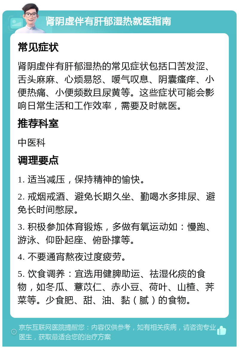 肾阴虚伴有肝郁湿热就医指南 常见症状 肾阴虚伴有肝郁湿热的常见症状包括口苦发涩、舌头麻麻、心烦易怒、嗳气叹息、阴囊瘙痒、小便热痛、小便频数且尿黄等。这些症状可能会影响日常生活和工作效率，需要及时就医。 推荐科室 中医科 调理要点 1. 适当减压，保持精神的愉快。 2. 戒烟戒酒、避免长期久坐、勤喝水多排尿、避免长时间憋尿。 3. 积极参加体育锻炼，多做有氧运动如：慢跑、游泳、仰卧起座、俯卧撑等。 4. 不要通宵熬夜过度疲劳。 5. 饮食调养：宜选用健脾助运、祛湿化痰的食物，如冬瓜、薏苡仁、赤小豆、荷叶、山楂、荠菜等。少食肥、甜、油、黏（腻）的食物。