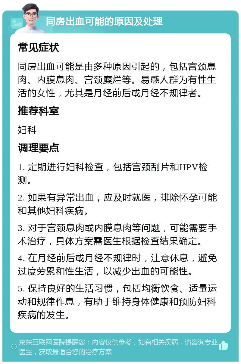 同房出血可能的原因及处理 常见症状 同房出血可能是由多种原因引起的，包括宫颈息肉、内膜息肉、宫颈糜烂等。易感人群为有性生活的女性，尤其是月经前后或月经不规律者。 推荐科室 妇科 调理要点 1. 定期进行妇科检查，包括宫颈刮片和HPV检测。 2. 如果有异常出血，应及时就医，排除怀孕可能和其他妇科疾病。 3. 对于宫颈息肉或内膜息肉等问题，可能需要手术治疗，具体方案需医生根据检查结果确定。 4. 在月经前后或月经不规律时，注意休息，避免过度劳累和性生活，以减少出血的可能性。 5. 保持良好的生活习惯，包括均衡饮食、适量运动和规律作息，有助于维持身体健康和预防妇科疾病的发生。