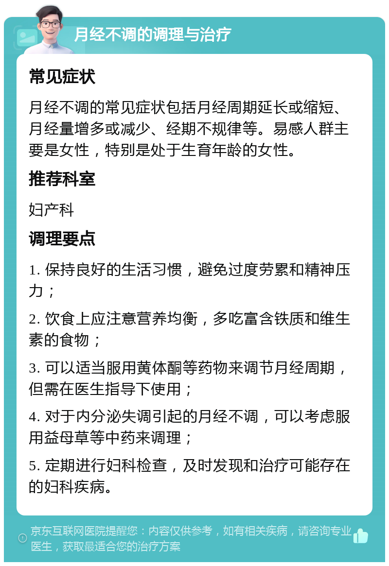 月经不调的调理与治疗 常见症状 月经不调的常见症状包括月经周期延长或缩短、月经量增多或减少、经期不规律等。易感人群主要是女性，特别是处于生育年龄的女性。 推荐科室 妇产科 调理要点 1. 保持良好的生活习惯，避免过度劳累和精神压力； 2. 饮食上应注意营养均衡，多吃富含铁质和维生素的食物； 3. 可以适当服用黄体酮等药物来调节月经周期，但需在医生指导下使用； 4. 对于内分泌失调引起的月经不调，可以考虑服用益母草等中药来调理； 5. 定期进行妇科检查，及时发现和治疗可能存在的妇科疾病。