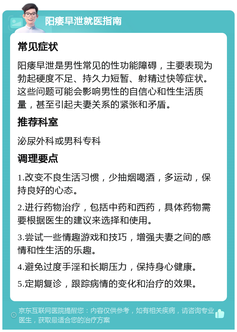 阳痿早泄就医指南 常见症状 阳痿早泄是男性常见的性功能障碍，主要表现为勃起硬度不足、持久力短暂、射精过快等症状。这些问题可能会影响男性的自信心和性生活质量，甚至引起夫妻关系的紧张和矛盾。 推荐科室 泌尿外科或男科专科 调理要点 1.改变不良生活习惯，少抽烟喝酒，多运动，保持良好的心态。 2.进行药物治疗，包括中药和西药，具体药物需要根据医生的建议来选择和使用。 3.尝试一些情趣游戏和技巧，增强夫妻之间的感情和性生活的乐趣。 4.避免过度手淫和长期压力，保持身心健康。 5.定期复诊，跟踪病情的变化和治疗的效果。