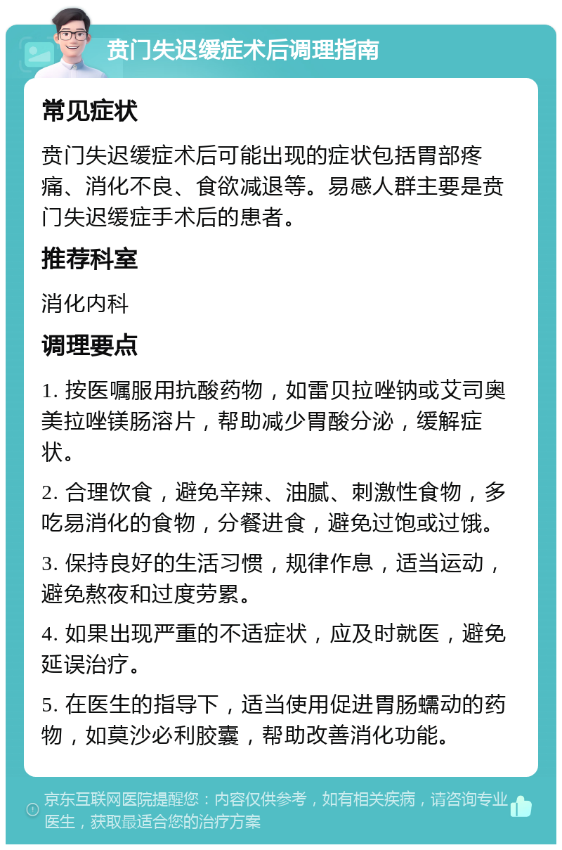 贲门失迟缓症术后调理指南 常见症状 贲门失迟缓症术后可能出现的症状包括胃部疼痛、消化不良、食欲减退等。易感人群主要是贲门失迟缓症手术后的患者。 推荐科室 消化内科 调理要点 1. 按医嘱服用抗酸药物，如雷贝拉唑钠或艾司奥美拉唑镁肠溶片，帮助减少胃酸分泌，缓解症状。 2. 合理饮食，避免辛辣、油腻、刺激性食物，多吃易消化的食物，分餐进食，避免过饱或过饿。 3. 保持良好的生活习惯，规律作息，适当运动，避免熬夜和过度劳累。 4. 如果出现严重的不适症状，应及时就医，避免延误治疗。 5. 在医生的指导下，适当使用促进胃肠蠕动的药物，如莫沙必利胶囊，帮助改善消化功能。