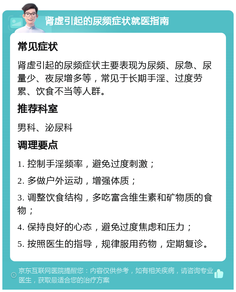 肾虚引起的尿频症状就医指南 常见症状 肾虚引起的尿频症状主要表现为尿频、尿急、尿量少、夜尿增多等，常见于长期手淫、过度劳累、饮食不当等人群。 推荐科室 男科、泌尿科 调理要点 1. 控制手淫频率，避免过度刺激； 2. 多做户外运动，增强体质； 3. 调整饮食结构，多吃富含维生素和矿物质的食物； 4. 保持良好的心态，避免过度焦虑和压力； 5. 按照医生的指导，规律服用药物，定期复诊。