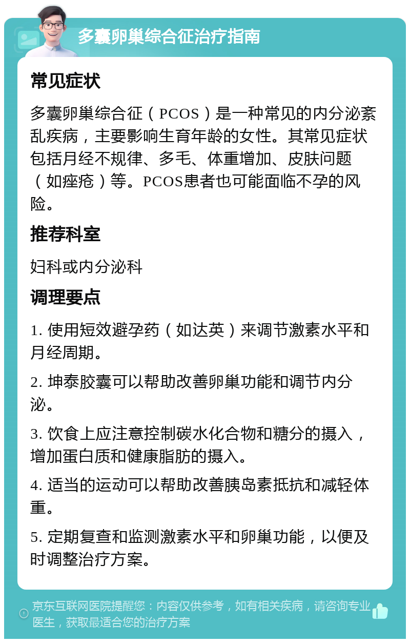 多囊卵巢综合征治疗指南 常见症状 多囊卵巢综合征（PCOS）是一种常见的内分泌紊乱疾病，主要影响生育年龄的女性。其常见症状包括月经不规律、多毛、体重增加、皮肤问题（如痤疮）等。PCOS患者也可能面临不孕的风险。 推荐科室 妇科或内分泌科 调理要点 1. 使用短效避孕药（如达英）来调节激素水平和月经周期。 2. 坤泰胶囊可以帮助改善卵巢功能和调节内分泌。 3. 饮食上应注意控制碳水化合物和糖分的摄入，增加蛋白质和健康脂肪的摄入。 4. 适当的运动可以帮助改善胰岛素抵抗和减轻体重。 5. 定期复查和监测激素水平和卵巢功能，以便及时调整治疗方案。