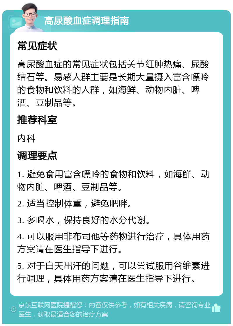 高尿酸血症调理指南 常见症状 高尿酸血症的常见症状包括关节红肿热痛、尿酸结石等。易感人群主要是长期大量摄入富含嘌呤的食物和饮料的人群，如海鲜、动物内脏、啤酒、豆制品等。 推荐科室 内科 调理要点 1. 避免食用富含嘌呤的食物和饮料，如海鲜、动物内脏、啤酒、豆制品等。 2. 适当控制体重，避免肥胖。 3. 多喝水，保持良好的水分代谢。 4. 可以服用非布司他等药物进行治疗，具体用药方案请在医生指导下进行。 5. 对于白天出汗的问题，可以尝试服用谷维素进行调理，具体用药方案请在医生指导下进行。