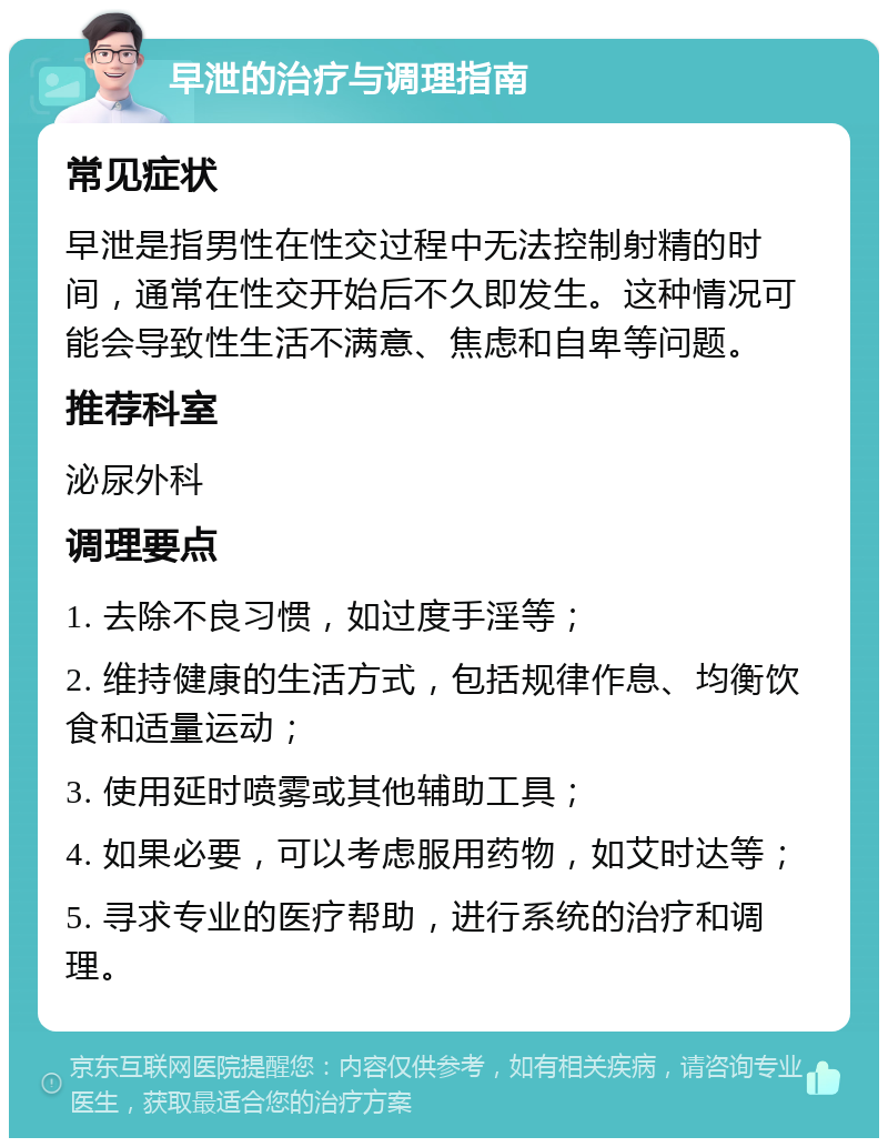 早泄的治疗与调理指南 常见症状 早泄是指男性在性交过程中无法控制射精的时间，通常在性交开始后不久即发生。这种情况可能会导致性生活不满意、焦虑和自卑等问题。 推荐科室 泌尿外科 调理要点 1. 去除不良习惯，如过度手淫等； 2. 维持健康的生活方式，包括规律作息、均衡饮食和适量运动； 3. 使用延时喷雾或其他辅助工具； 4. 如果必要，可以考虑服用药物，如艾时达等； 5. 寻求专业的医疗帮助，进行系统的治疗和调理。