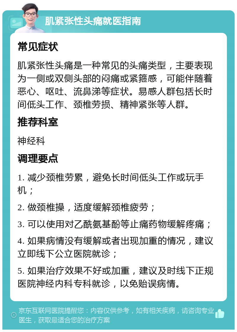 肌紧张性头痛就医指南 常见症状 肌紧张性头痛是一种常见的头痛类型，主要表现为一侧或双侧头部的闷痛或紧箍感，可能伴随着恶心、呕吐、流鼻涕等症状。易感人群包括长时间低头工作、颈椎劳损、精神紧张等人群。 推荐科室 神经科 调理要点 1. 减少颈椎劳累，避免长时间低头工作或玩手机； 2. 做颈椎操，适度缓解颈椎疲劳； 3. 可以使用对乙酰氨基酚等止痛药物缓解疼痛； 4. 如果病情没有缓解或者出现加重的情况，建议立即线下公立医院就诊； 5. 如果治疗效果不好或加重，建议及时线下正规医院神经内科专科就诊，以免贻误病情。