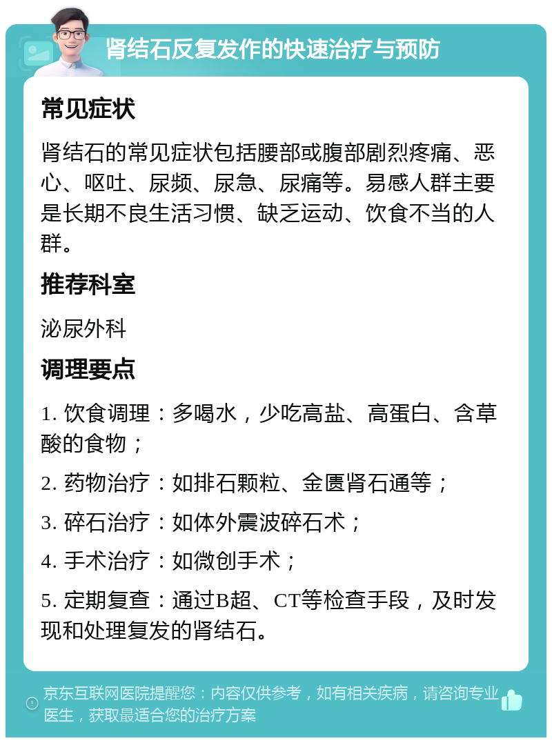 肾结石反复发作的快速治疗与预防 常见症状 肾结石的常见症状包括腰部或腹部剧烈疼痛、恶心、呕吐、尿频、尿急、尿痛等。易感人群主要是长期不良生活习惯、缺乏运动、饮食不当的人群。 推荐科室 泌尿外科 调理要点 1. 饮食调理：多喝水，少吃高盐、高蛋白、含草酸的食物； 2. 药物治疗：如排石颗粒、金匮肾石通等； 3. 碎石治疗：如体外震波碎石术； 4. 手术治疗：如微创手术； 5. 定期复查：通过B超、CT等检查手段，及时发现和处理复发的肾结石。