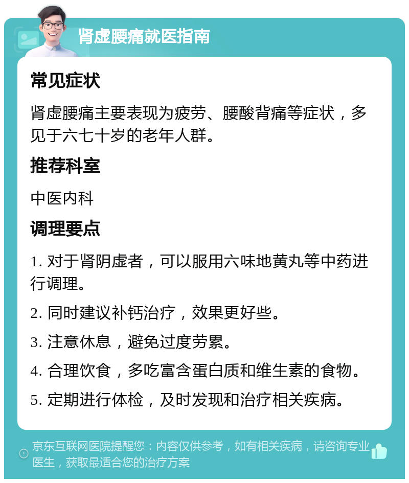 肾虚腰痛就医指南 常见症状 肾虚腰痛主要表现为疲劳、腰酸背痛等症状，多见于六七十岁的老年人群。 推荐科室 中医内科 调理要点 1. 对于肾阴虚者，可以服用六味地黄丸等中药进行调理。 2. 同时建议补钙治疗，效果更好些。 3. 注意休息，避免过度劳累。 4. 合理饮食，多吃富含蛋白质和维生素的食物。 5. 定期进行体检，及时发现和治疗相关疾病。