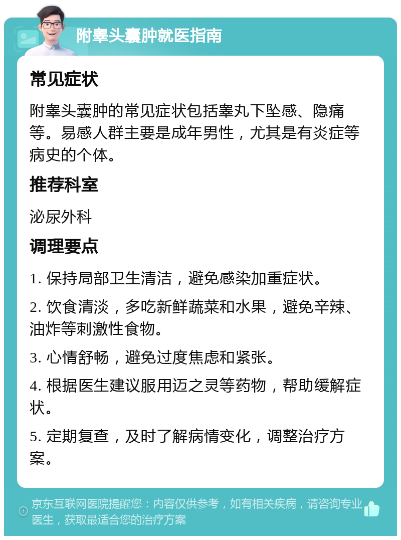 附睾头囊肿就医指南 常见症状 附睾头囊肿的常见症状包括睾丸下坠感、隐痛等。易感人群主要是成年男性，尤其是有炎症等病史的个体。 推荐科室 泌尿外科 调理要点 1. 保持局部卫生清洁，避免感染加重症状。 2. 饮食清淡，多吃新鲜蔬菜和水果，避免辛辣、油炸等刺激性食物。 3. 心情舒畅，避免过度焦虑和紧张。 4. 根据医生建议服用迈之灵等药物，帮助缓解症状。 5. 定期复查，及时了解病情变化，调整治疗方案。