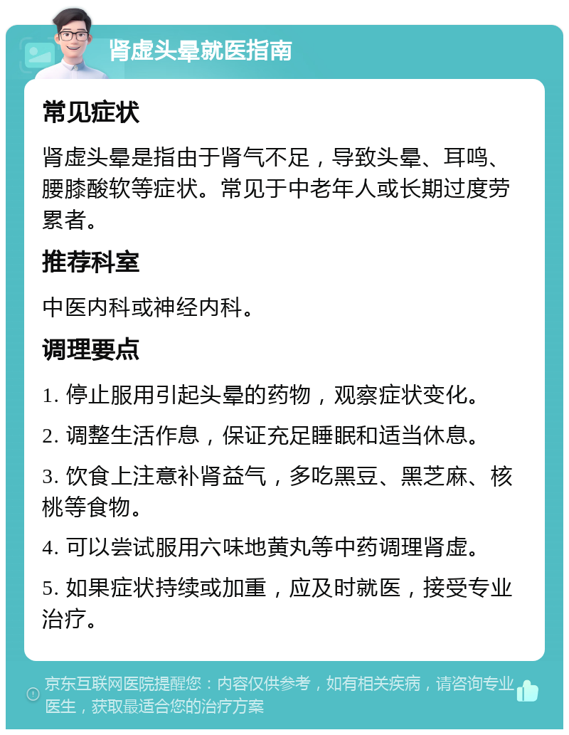 肾虚头晕就医指南 常见症状 肾虚头晕是指由于肾气不足，导致头晕、耳鸣、腰膝酸软等症状。常见于中老年人或长期过度劳累者。 推荐科室 中医内科或神经内科。 调理要点 1. 停止服用引起头晕的药物，观察症状变化。 2. 调整生活作息，保证充足睡眠和适当休息。 3. 饮食上注意补肾益气，多吃黑豆、黑芝麻、核桃等食物。 4. 可以尝试服用六味地黄丸等中药调理肾虚。 5. 如果症状持续或加重，应及时就医，接受专业治疗。