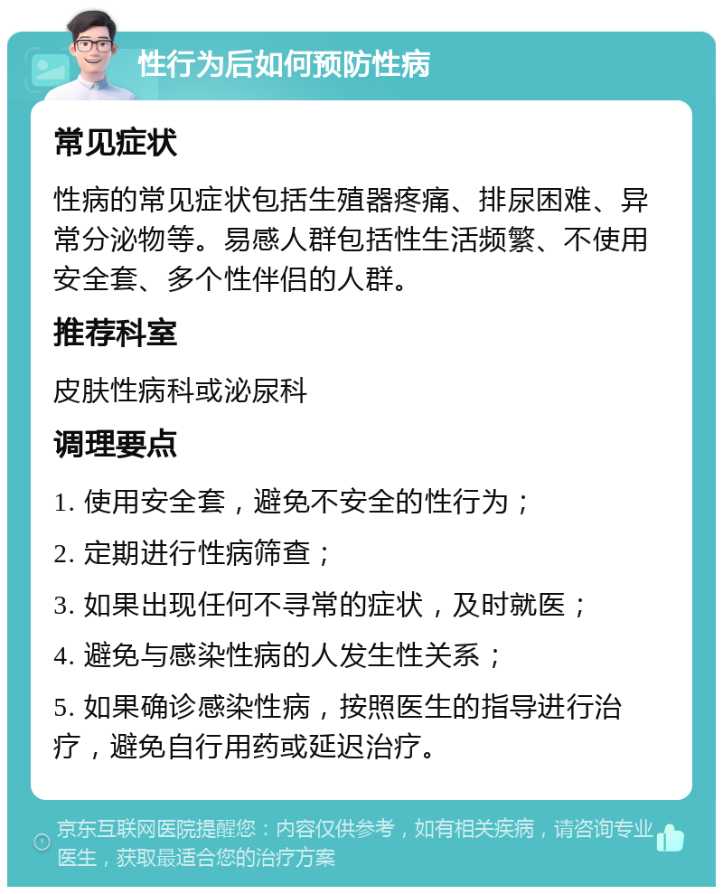 性行为后如何预防性病 常见症状 性病的常见症状包括生殖器疼痛、排尿困难、异常分泌物等。易感人群包括性生活频繁、不使用安全套、多个性伴侣的人群。 推荐科室 皮肤性病科或泌尿科 调理要点 1. 使用安全套，避免不安全的性行为； 2. 定期进行性病筛查； 3. 如果出现任何不寻常的症状，及时就医； 4. 避免与感染性病的人发生性关系； 5. 如果确诊感染性病，按照医生的指导进行治疗，避免自行用药或延迟治疗。