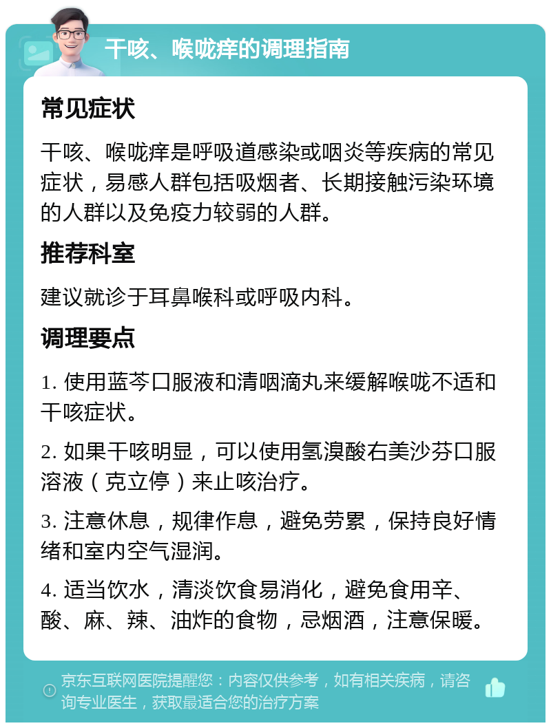 干咳、喉咙痒的调理指南 常见症状 干咳、喉咙痒是呼吸道感染或咽炎等疾病的常见症状，易感人群包括吸烟者、长期接触污染环境的人群以及免疫力较弱的人群。 推荐科室 建议就诊于耳鼻喉科或呼吸内科。 调理要点 1. 使用蓝芩口服液和清咽滴丸来缓解喉咙不适和干咳症状。 2. 如果干咳明显，可以使用氢溴酸右美沙芬口服溶液（克立停）来止咳治疗。 3. 注意休息，规律作息，避免劳累，保持良好情绪和室内空气湿润。 4. 适当饮水，清淡饮食易消化，避免食用辛、酸、麻、辣、油炸的食物，忌烟酒，注意保暖。