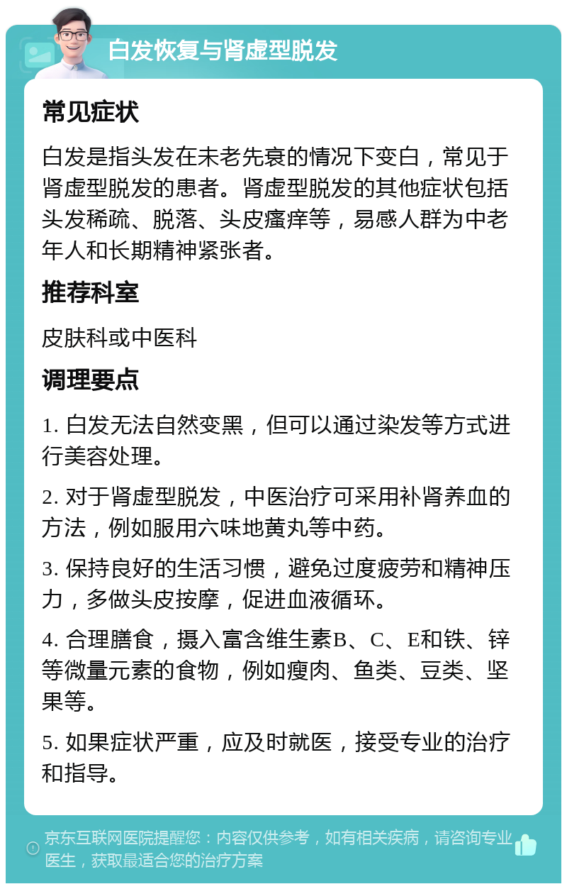 白发恢复与肾虚型脱发 常见症状 白发是指头发在未老先衰的情况下变白，常见于肾虚型脱发的患者。肾虚型脱发的其他症状包括头发稀疏、脱落、头皮瘙痒等，易感人群为中老年人和长期精神紧张者。 推荐科室 皮肤科或中医科 调理要点 1. 白发无法自然变黑，但可以通过染发等方式进行美容处理。 2. 对于肾虚型脱发，中医治疗可采用补肾养血的方法，例如服用六味地黄丸等中药。 3. 保持良好的生活习惯，避免过度疲劳和精神压力，多做头皮按摩，促进血液循环。 4. 合理膳食，摄入富含维生素B、C、E和铁、锌等微量元素的食物，例如瘦肉、鱼类、豆类、坚果等。 5. 如果症状严重，应及时就医，接受专业的治疗和指导。