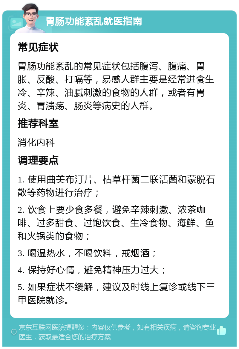 胃肠功能紊乱就医指南 常见症状 胃肠功能紊乱的常见症状包括腹泻、腹痛、胃胀、反酸、打嗝等，易感人群主要是经常进食生冷、辛辣、油腻刺激的食物的人群，或者有胃炎、胃溃疡、肠炎等病史的人群。 推荐科室 消化内科 调理要点 1. 使用曲美布汀片、枯草杆菌二联活菌和蒙脱石散等药物进行治疗； 2. 饮食上要少食多餐，避免辛辣刺激、浓茶咖啡、过多甜食、过饱饮食、生冷食物、海鲜、鱼和火锅类的食物； 3. 喝温热水，不喝饮料，戒烟酒； 4. 保持好心情，避免精神压力过大； 5. 如果症状不缓解，建议及时线上复诊或线下三甲医院就诊。