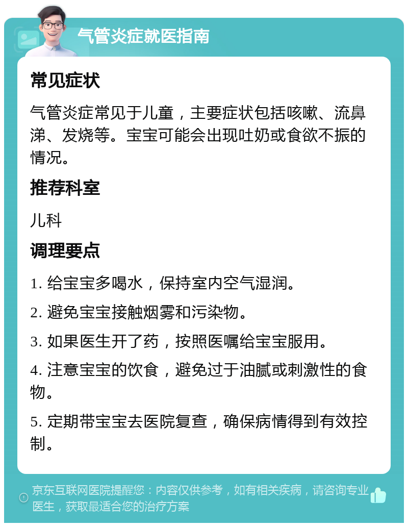 气管炎症就医指南 常见症状 气管炎症常见于儿童，主要症状包括咳嗽、流鼻涕、发烧等。宝宝可能会出现吐奶或食欲不振的情况。 推荐科室 儿科 调理要点 1. 给宝宝多喝水，保持室内空气湿润。 2. 避免宝宝接触烟雾和污染物。 3. 如果医生开了药，按照医嘱给宝宝服用。 4. 注意宝宝的饮食，避免过于油腻或刺激性的食物。 5. 定期带宝宝去医院复查，确保病情得到有效控制。