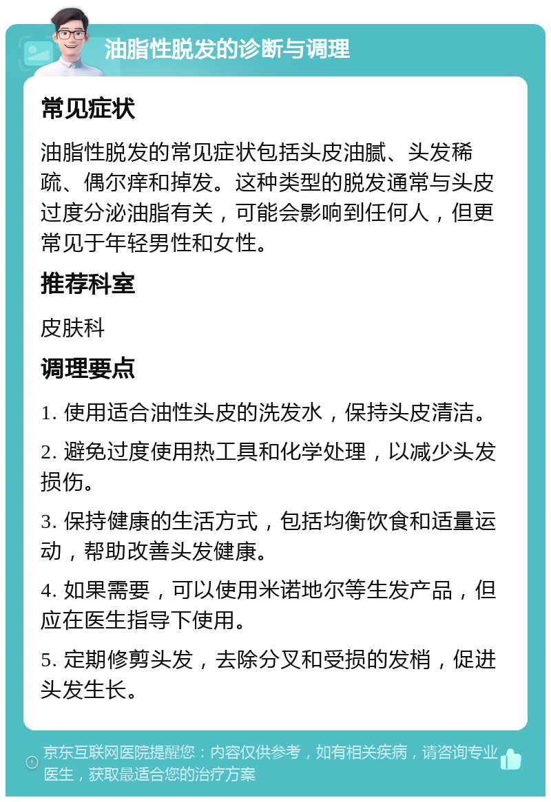 油脂性脱发的诊断与调理 常见症状 油脂性脱发的常见症状包括头皮油腻、头发稀疏、偶尔痒和掉发。这种类型的脱发通常与头皮过度分泌油脂有关，可能会影响到任何人，但更常见于年轻男性和女性。 推荐科室 皮肤科 调理要点 1. 使用适合油性头皮的洗发水，保持头皮清洁。 2. 避免过度使用热工具和化学处理，以减少头发损伤。 3. 保持健康的生活方式，包括均衡饮食和适量运动，帮助改善头发健康。 4. 如果需要，可以使用米诺地尔等生发产品，但应在医生指导下使用。 5. 定期修剪头发，去除分叉和受损的发梢，促进头发生长。