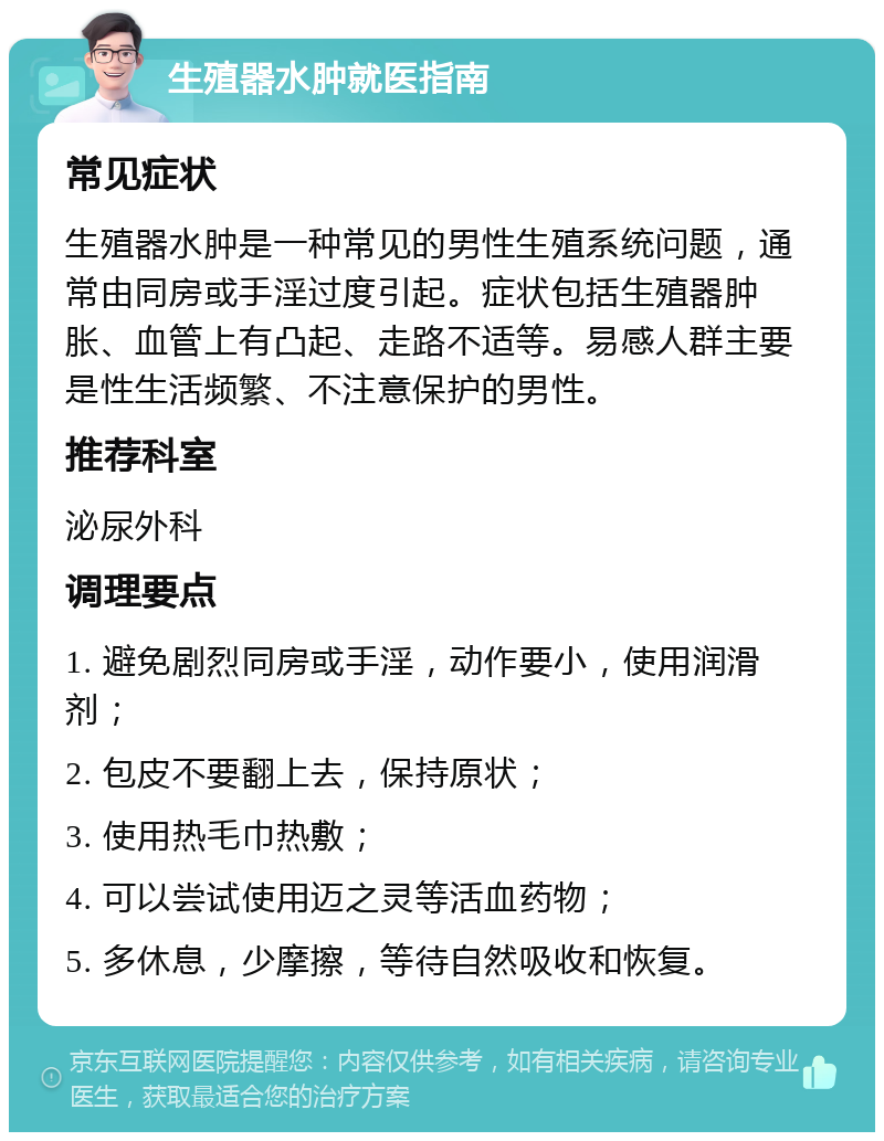 生殖器水肿就医指南 常见症状 生殖器水肿是一种常见的男性生殖系统问题，通常由同房或手淫过度引起。症状包括生殖器肿胀、血管上有凸起、走路不适等。易感人群主要是性生活频繁、不注意保护的男性。 推荐科室 泌尿外科 调理要点 1. 避免剧烈同房或手淫，动作要小，使用润滑剂； 2. 包皮不要翻上去，保持原状； 3. 使用热毛巾热敷； 4. 可以尝试使用迈之灵等活血药物； 5. 多休息，少摩擦，等待自然吸收和恢复。