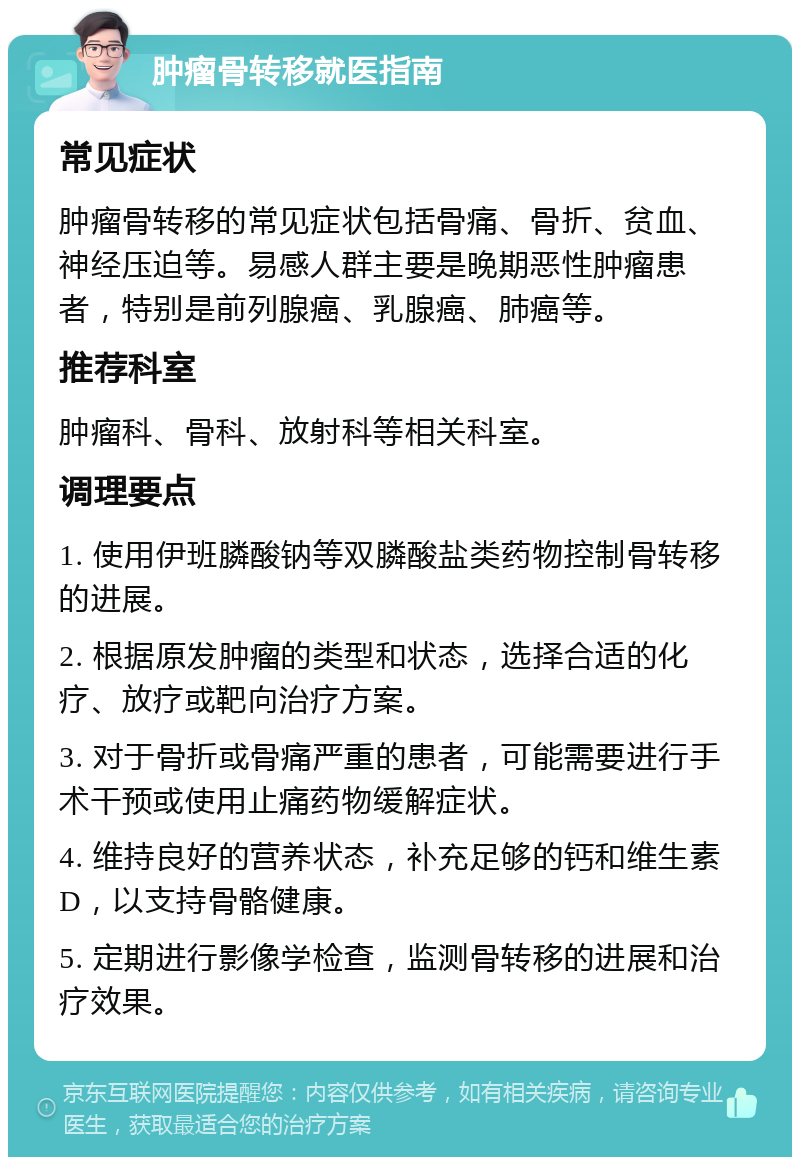 肿瘤骨转移就医指南 常见症状 肿瘤骨转移的常见症状包括骨痛、骨折、贫血、神经压迫等。易感人群主要是晚期恶性肿瘤患者，特别是前列腺癌、乳腺癌、肺癌等。 推荐科室 肿瘤科、骨科、放射科等相关科室。 调理要点 1. 使用伊班膦酸钠等双膦酸盐类药物控制骨转移的进展。 2. 根据原发肿瘤的类型和状态，选择合适的化疗、放疗或靶向治疗方案。 3. 对于骨折或骨痛严重的患者，可能需要进行手术干预或使用止痛药物缓解症状。 4. 维持良好的营养状态，补充足够的钙和维生素D，以支持骨骼健康。 5. 定期进行影像学检查，监测骨转移的进展和治疗效果。