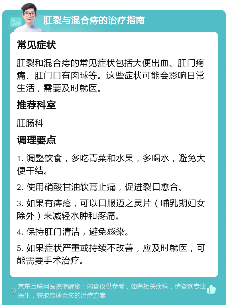 肛裂与混合痔的治疗指南 常见症状 肛裂和混合痔的常见症状包括大便出血、肛门疼痛、肛门口有肉球等。这些症状可能会影响日常生活，需要及时就医。 推荐科室 肛肠科 调理要点 1. 调整饮食，多吃青菜和水果，多喝水，避免大便干结。 2. 使用硝酸甘油软膏止痛，促进裂口愈合。 3. 如果有痔疮，可以口服迈之灵片（哺乳期妇女除外）来减轻水肿和疼痛。 4. 保持肛门清洁，避免感染。 5. 如果症状严重或持续不改善，应及时就医，可能需要手术治疗。