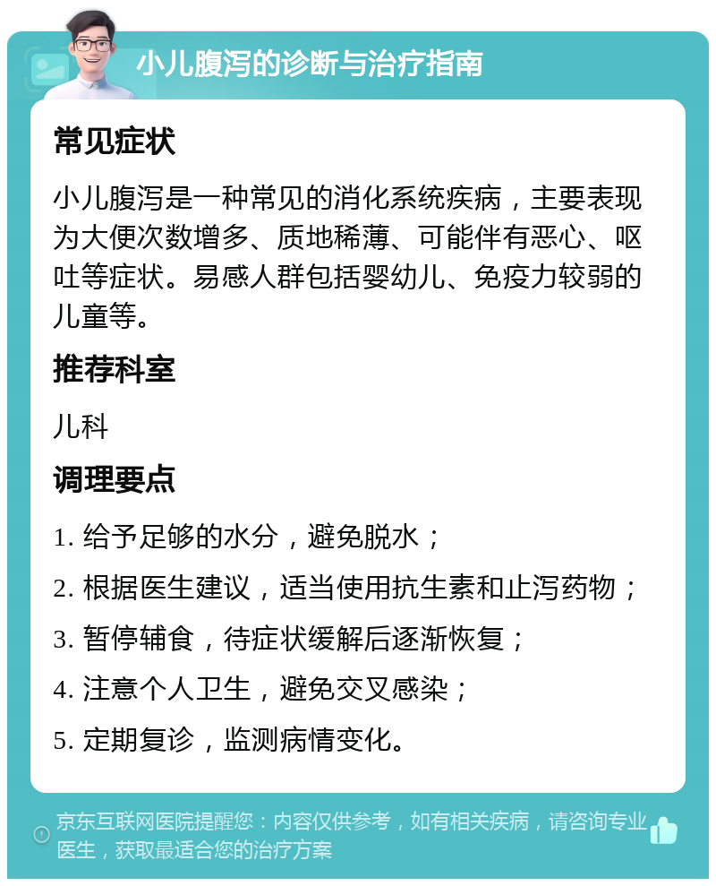 小儿腹泻的诊断与治疗指南 常见症状 小儿腹泻是一种常见的消化系统疾病，主要表现为大便次数增多、质地稀薄、可能伴有恶心、呕吐等症状。易感人群包括婴幼儿、免疫力较弱的儿童等。 推荐科室 儿科 调理要点 1. 给予足够的水分，避免脱水； 2. 根据医生建议，适当使用抗生素和止泻药物； 3. 暂停辅食，待症状缓解后逐渐恢复； 4. 注意个人卫生，避免交叉感染； 5. 定期复诊，监测病情变化。