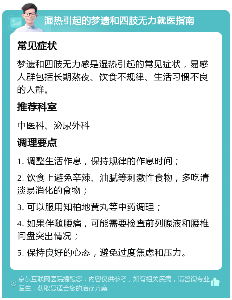 湿热引起的梦遗和四肢无力就医指南 常见症状 梦遗和四肢无力感是湿热引起的常见症状，易感人群包括长期熬夜、饮食不规律、生活习惯不良的人群。 推荐科室 中医科、泌尿外科 调理要点 1. 调整生活作息，保持规律的作息时间； 2. 饮食上避免辛辣、油腻等刺激性食物，多吃清淡易消化的食物； 3. 可以服用知柏地黄丸等中药调理； 4. 如果伴随腰痛，可能需要检查前列腺液和腰椎间盘突出情况； 5. 保持良好的心态，避免过度焦虑和压力。