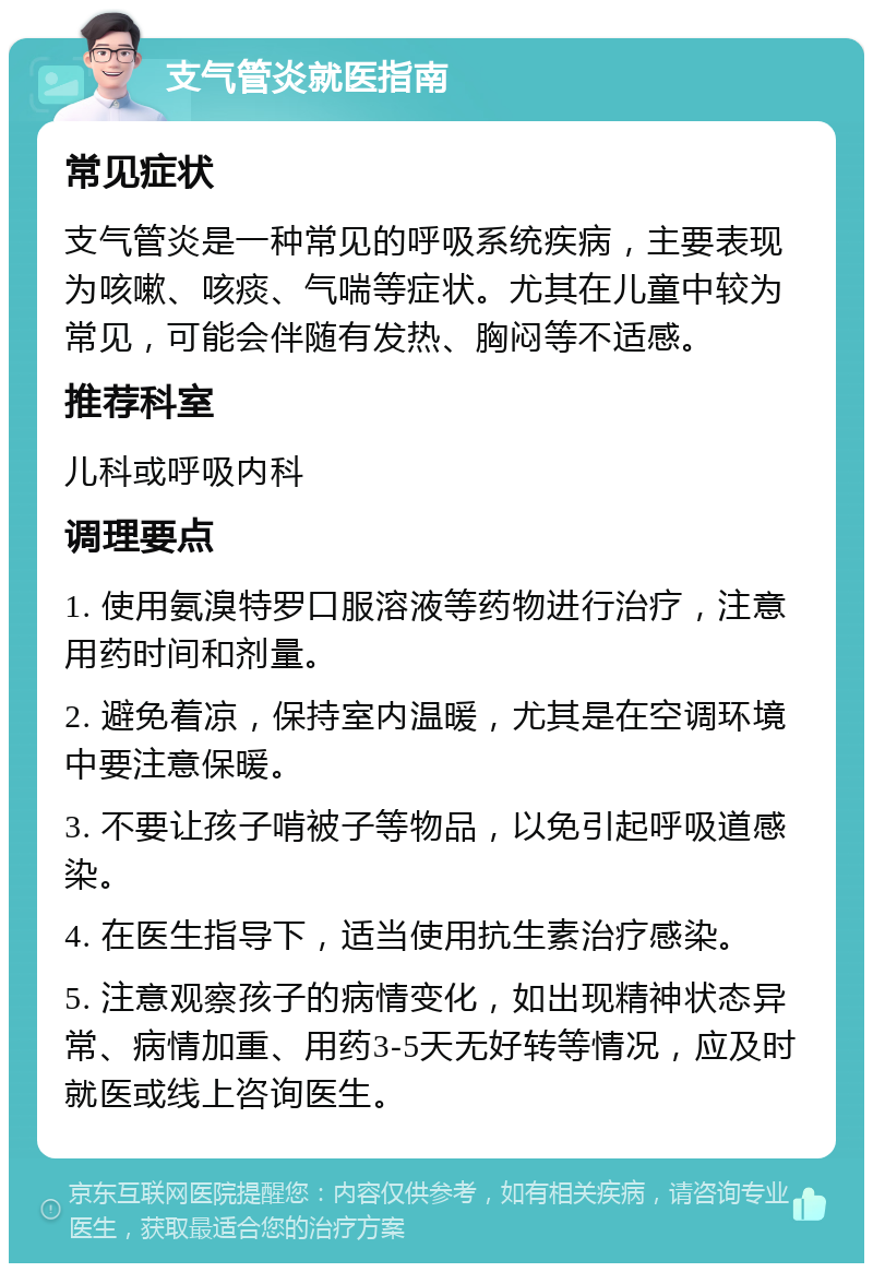 支气管炎就医指南 常见症状 支气管炎是一种常见的呼吸系统疾病，主要表现为咳嗽、咳痰、气喘等症状。尤其在儿童中较为常见，可能会伴随有发热、胸闷等不适感。 推荐科室 儿科或呼吸内科 调理要点 1. 使用氨溴特罗口服溶液等药物进行治疗，注意用药时间和剂量。 2. 避免着凉，保持室内温暖，尤其是在空调环境中要注意保暖。 3. 不要让孩子啃被子等物品，以免引起呼吸道感染。 4. 在医生指导下，适当使用抗生素治疗感染。 5. 注意观察孩子的病情变化，如出现精神状态异常、病情加重、用药3-5天无好转等情况，应及时就医或线上咨询医生。