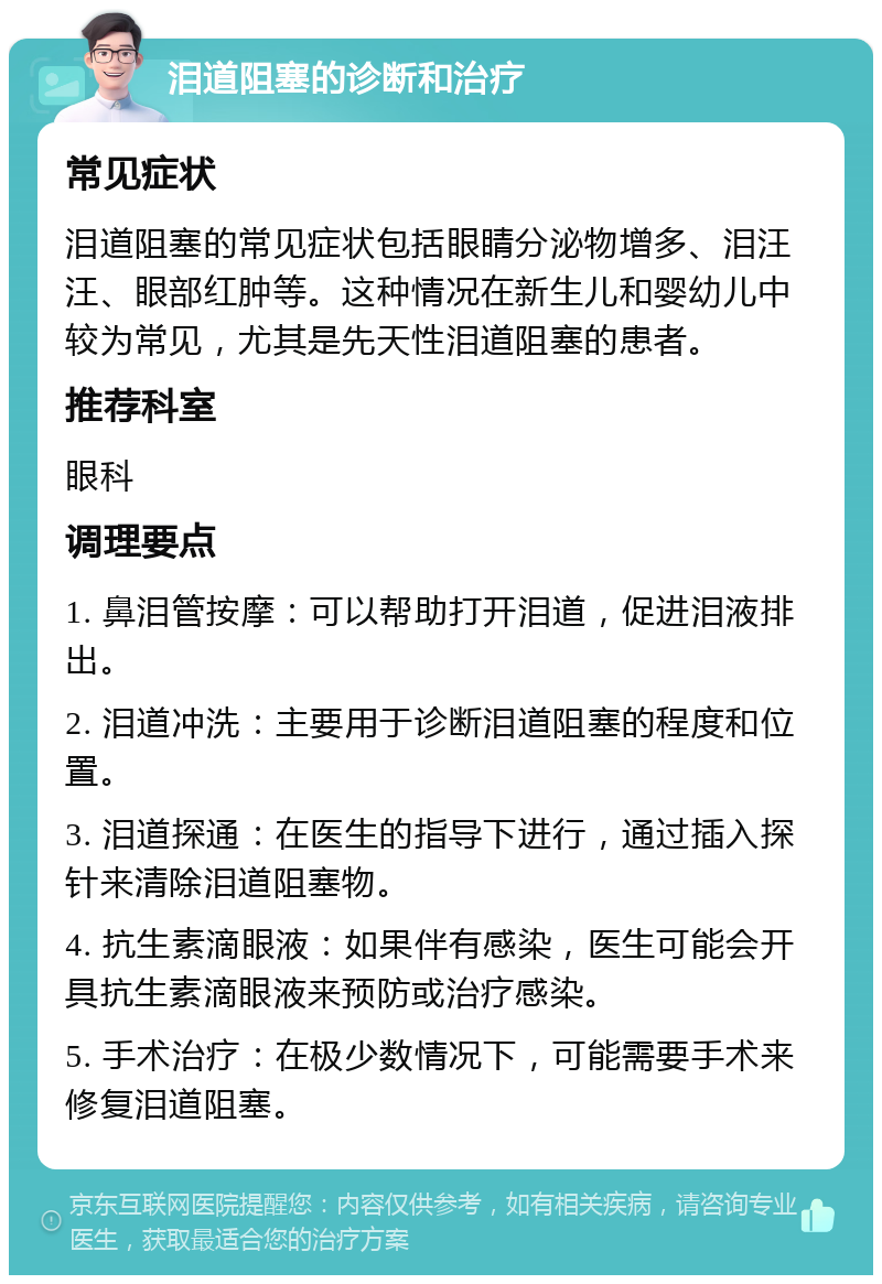 泪道阻塞的诊断和治疗 常见症状 泪道阻塞的常见症状包括眼睛分泌物增多、泪汪汪、眼部红肿等。这种情况在新生儿和婴幼儿中较为常见，尤其是先天性泪道阻塞的患者。 推荐科室 眼科 调理要点 1. 鼻泪管按摩：可以帮助打开泪道，促进泪液排出。 2. 泪道冲洗：主要用于诊断泪道阻塞的程度和位置。 3. 泪道探通：在医生的指导下进行，通过插入探针来清除泪道阻塞物。 4. 抗生素滴眼液：如果伴有感染，医生可能会开具抗生素滴眼液来预防或治疗感染。 5. 手术治疗：在极少数情况下，可能需要手术来修复泪道阻塞。