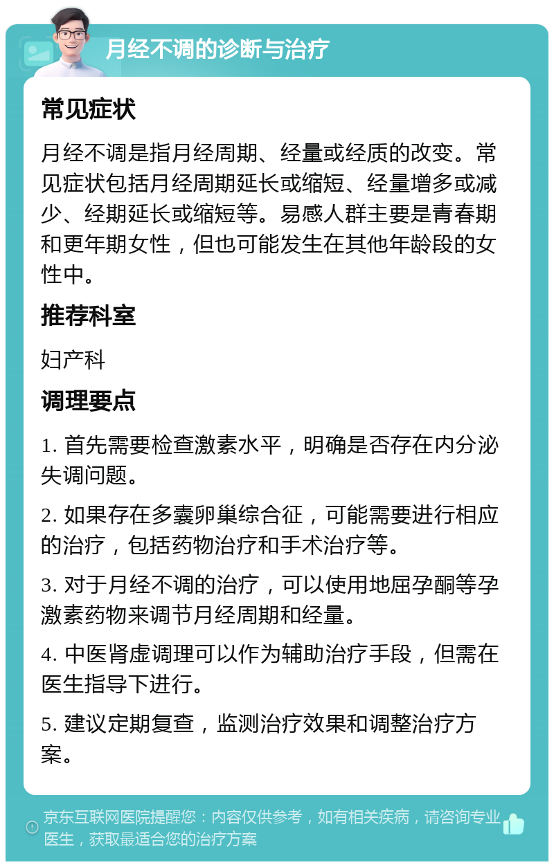 月经不调的诊断与治疗 常见症状 月经不调是指月经周期、经量或经质的改变。常见症状包括月经周期延长或缩短、经量增多或减少、经期延长或缩短等。易感人群主要是青春期和更年期女性，但也可能发生在其他年龄段的女性中。 推荐科室 妇产科 调理要点 1. 首先需要检查激素水平，明确是否存在内分泌失调问题。 2. 如果存在多囊卵巢综合征，可能需要进行相应的治疗，包括药物治疗和手术治疗等。 3. 对于月经不调的治疗，可以使用地屈孕酮等孕激素药物来调节月经周期和经量。 4. 中医肾虚调理可以作为辅助治疗手段，但需在医生指导下进行。 5. 建议定期复查，监测治疗效果和调整治疗方案。