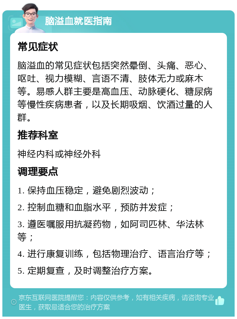 脑溢血就医指南 常见症状 脑溢血的常见症状包括突然晕倒、头痛、恶心、呕吐、视力模糊、言语不清、肢体无力或麻木等。易感人群主要是高血压、动脉硬化、糖尿病等慢性疾病患者，以及长期吸烟、饮酒过量的人群。 推荐科室 神经内科或神经外科 调理要点 1. 保持血压稳定，避免剧烈波动； 2. 控制血糖和血脂水平，预防并发症； 3. 遵医嘱服用抗凝药物，如阿司匹林、华法林等； 4. 进行康复训练，包括物理治疗、语言治疗等； 5. 定期复查，及时调整治疗方案。