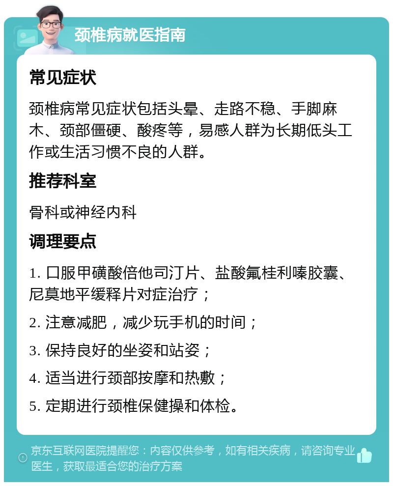 颈椎病就医指南 常见症状 颈椎病常见症状包括头晕、走路不稳、手脚麻木、颈部僵硬、酸疼等，易感人群为长期低头工作或生活习惯不良的人群。 推荐科室 骨科或神经内科 调理要点 1. 口服甲磺酸倍他司汀片、盐酸氟桂利嗪胶囊、尼莫地平缓释片对症治疗； 2. 注意减肥，减少玩手机的时间； 3. 保持良好的坐姿和站姿； 4. 适当进行颈部按摩和热敷； 5. 定期进行颈椎保健操和体检。