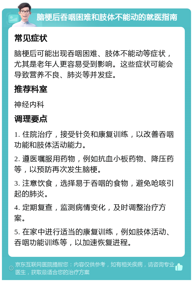 脑梗后吞咽困难和肢体不能动的就医指南 常见症状 脑梗后可能出现吞咽困难、肢体不能动等症状，尤其是老年人更容易受到影响。这些症状可能会导致营养不良、肺炎等并发症。 推荐科室 神经内科 调理要点 1. 住院治疗，接受针灸和康复训练，以改善吞咽功能和肢体活动能力。 2. 遵医嘱服用药物，例如抗血小板药物、降压药等，以预防再次发生脑梗。 3. 注意饮食，选择易于吞咽的食物，避免呛咳引起的肺炎。 4. 定期复查，监测病情变化，及时调整治疗方案。 5. 在家中进行适当的康复训练，例如肢体活动、吞咽功能训练等，以加速恢复进程。