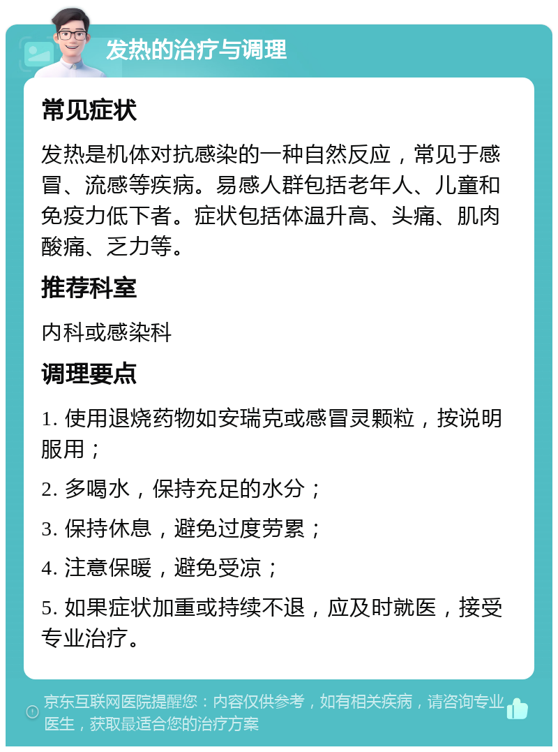 发热的治疗与调理 常见症状 发热是机体对抗感染的一种自然反应，常见于感冒、流感等疾病。易感人群包括老年人、儿童和免疫力低下者。症状包括体温升高、头痛、肌肉酸痛、乏力等。 推荐科室 内科或感染科 调理要点 1. 使用退烧药物如安瑞克或感冒灵颗粒，按说明服用； 2. 多喝水，保持充足的水分； 3. 保持休息，避免过度劳累； 4. 注意保暖，避免受凉； 5. 如果症状加重或持续不退，应及时就医，接受专业治疗。